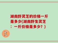 湖南野灵芝的价格一斤是多少(湖南野生灵芝：一斤价格是多少？)