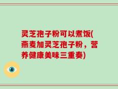 灵芝孢子粉可以煮饭(燕麦加灵芝孢子粉，营养健康美味三重奏)