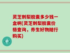 灵芝刺梨胶囊多少钱一盒啊(灵芝刺梨胶囊价格查询，养生好物随行购买)