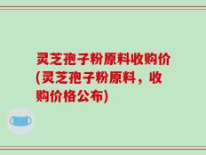 灵芝孢子粉原料收购价(灵芝孢子粉原料，收购价格公布)
