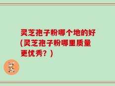 灵芝孢子粉哪个地的好(灵芝孢子粉哪里质量更优秀？)