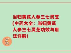 当归黄芪人参三七灵芝(中药大全：当归黄芪人参三七灵芝功效与用法详解)