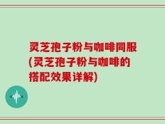 灵芝孢子粉与咖啡同服(灵芝孢子粉与咖啡的搭配效果详解)