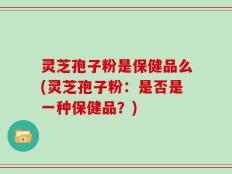 灵芝孢子粉是保健品么(灵芝孢子粉：是否是一种保健品？)