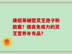康纽莱破壁灵芝孢子粉胶囊？提高免疫力的灵芝营养补充品？
