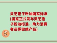 灵芝孢子粉油国家标准(国家正式发布灵芝孢子粉油标准，助力消费者选择健康产品)