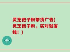 灵芝孢子粉带货广告(灵芝孢子粉，买对就省钱！)