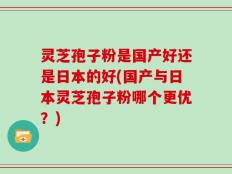 灵芝孢子粉是国产好还是日本的好(国产与日本灵芝孢子粉哪个更优？)