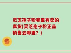 灵芝孢子粉哪里有卖的真货(灵芝孢子粉正品销售去哪里？)