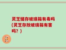 灵芝储存玻璃箱有毒吗(灵芝存放玻璃箱有害吗？)