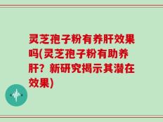 灵芝孢子粉有养肝效果吗(灵芝孢子粉有助养肝？新研究揭示其潜在效果)
