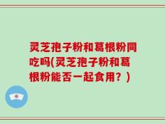 灵芝孢子粉和葛根粉同吃吗(灵芝孢子粉和葛根粉能否一起食用？)