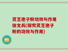灵芝孢子粉功效与作用徐文兵(探究灵芝孢子粉的功效与作用)
