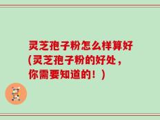 灵芝孢子粉怎么样算好(灵芝孢子粉的好处，你需要知道的！)