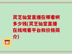 灵芝仙堂直播在哪看啊多少钱(灵芝仙堂直播在线观看平台和价格简介)