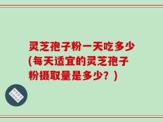灵芝孢子粉一天吃多少(每天适宜的灵芝孢子粉摄取量是多少？)