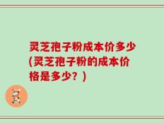 灵芝孢子粉成本价多少(灵芝孢子粉的成本价格是多少？)