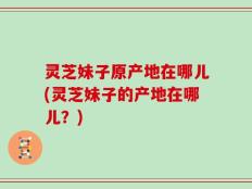 灵芝妹子原产地在哪儿(灵芝妹子的产地在哪儿？)