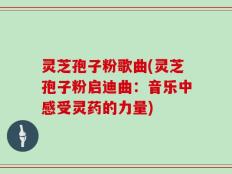 灵芝孢子粉歌曲(灵芝孢子粉启迪曲：音乐中感受灵药的力量)