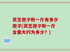 灵芝孢子粉一斤有多少孢子(灵芝孢子粉一斤含量大约为多少？)