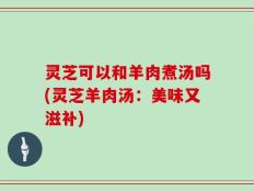 灵芝可以和羊肉煮汤吗(灵芝羊肉汤：美味又滋补)