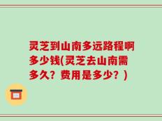 灵芝到山南多远路程啊多少钱(灵芝去山南需多久？费用是多少？)