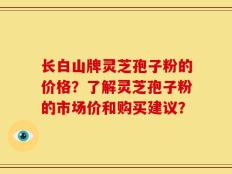 长白山牌灵芝孢子粉的价格？了解灵芝孢子粉的市场价和购买建议？