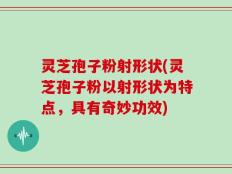 灵芝孢子粉射形状(灵芝孢子粉以射形状为特点，具有奇妙功效)