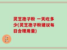 灵芝孢子粉 一天吃多少(灵芝孢子粉建议每日合理用量)