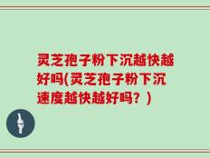 灵芝孢子粉下沉越快越好吗(灵芝孢子粉下沉速度越快越好吗？)