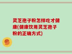 灵芝孢子粉怎样吃才健康(健康饮用灵芝孢子粉的正确方式)