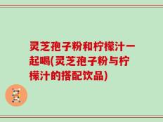 灵芝孢子粉和柠檬汁一起喝(灵芝孢子粉与柠檬汁的搭配饮品)