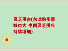 灵芝供台(台湾购买量缺口大 中国灵芝供应持续增加)