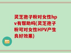 灵芝孢子粉对女性hpv有帮助吗(灵芝孢子粉可对女性HPV产生良好效果)