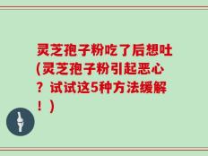灵芝孢子粉吃了后想吐(灵芝孢子粉引起恶心？试试这5种方法缓解！)