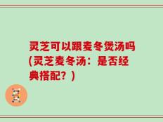 灵芝可以跟麦冬煲汤吗(灵芝麦冬汤：是否经典搭配？)
