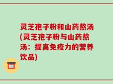灵芝孢子粉和山药熬汤(灵芝孢子粉与山药熬汤：提高免疫力的营养饮品)