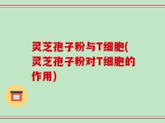 灵芝孢子粉与T细胞(灵芝孢子粉对T细胞的作用)