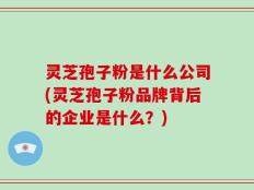 灵芝孢子粉是什么公司(灵芝孢子粉品牌背后的企业是什么？)