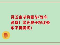 灵芝孢子粉晕车(驾车必备！灵芝孢子粉让晕车不再困扰)