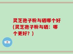 灵芝孢子粉与硒哪个好(灵芝孢子粉与硒：哪个更好？)