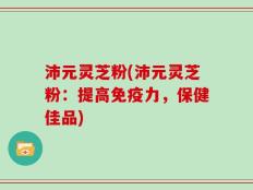 沛元灵芝粉(沛元灵芝粉：提高免疫力，保健佳品)