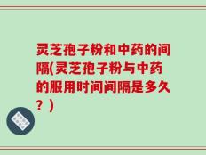 灵芝孢子粉和中药的间隔(灵芝孢子粉与中药的服用时间间隔是多久？)