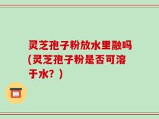 灵芝孢子粉放水里融吗(灵芝孢子粉是否可溶于水？)
