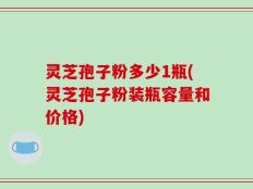 灵芝孢子粉多少1瓶(灵芝孢子粉装瓶容量和价格)