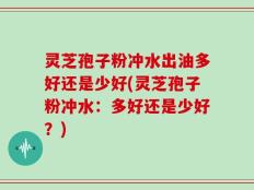 灵芝孢子粉冲水出油多好还是少好(灵芝孢子粉冲水：多好还是少好？)