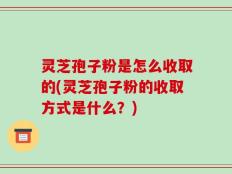 灵芝孢子粉是怎么收取的(灵芝孢子粉的收取方式是什么？)
