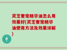 灵芝奢宠精华油怎么用效果好(灵芝奢宠精华油使用方法及效果详解)