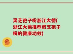 灵芝孢子粉浙江大德(浙江大德推荐灵芝孢子粉的健康功效)