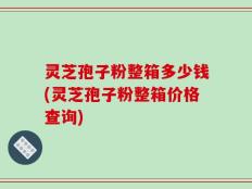 灵芝孢子粉整箱多少钱(灵芝孢子粉整箱价格查询)
